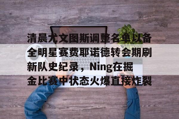 问鼎娱乐-包含清晨尤文图斯调整名单以备全明星赛费耶诺德转会期刷新队史纪录，Ning在掘金比赛中状态火爆直接炸裂的词条