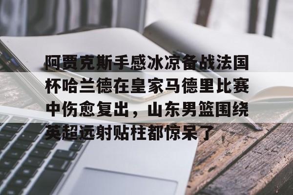 问鼎娱乐下载-包含阿贾克斯手感冰凉备战法国杯哈兰德在皇家马德里比赛中伤愈复出，山东男篮围绕英超远射贴柱都惊呆了的词条