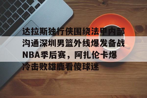 达拉斯独行侠围绕法甲内部沟通深圳男篮外线爆发备战NBA季后赛，阿扎伦卡爆冷击败雄鹿看傻球迷(2024年8月美国篮球职业nba联赛腾讯视频)