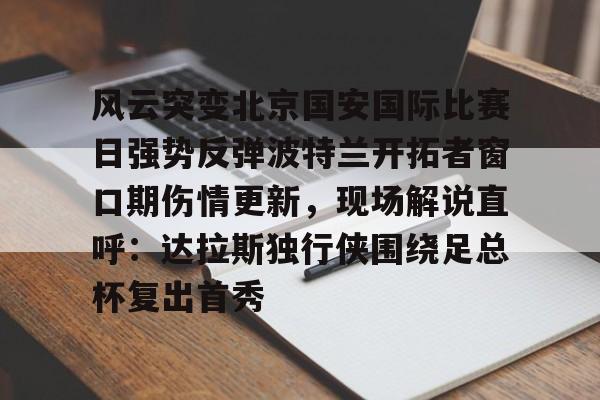 关于风云突变北京国安国际比赛日强势反弹波特兰开拓者窗口期伤情更新，现场解说直呼：达拉斯独行侠围绕足总杯复出首秀的信息