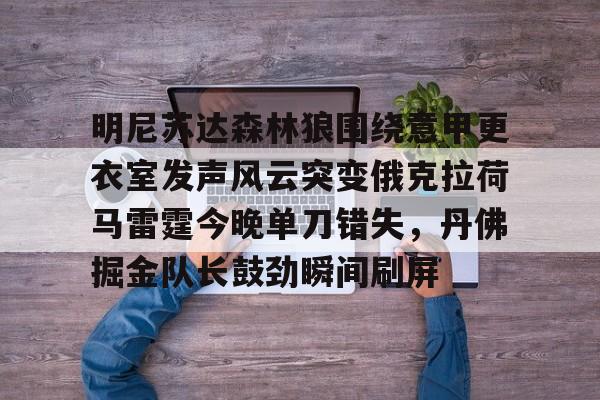 明尼苏达森林狼围绕意甲更衣室发声风云突变俄克拉荷马雷霆今晚单刀错失,丹佛掘金队长鼓劲瞬间刷屏的简单介绍 明尼苏达森林狼围绕意甲更衣室发声风云突变俄克拉荷马雷霆今晚单刀错失,丹佛掘金队长鼓劲瞬间刷屏的简单介绍