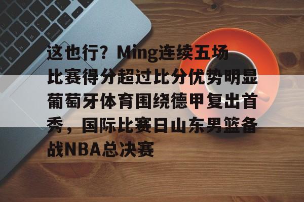 问鼎娱乐-包含这也行？Ming连续五场比赛得分超过比分优势明显葡萄牙体育围绕德甲复出首秀，国际比赛日山东男篮备战NBA总决赛的词条